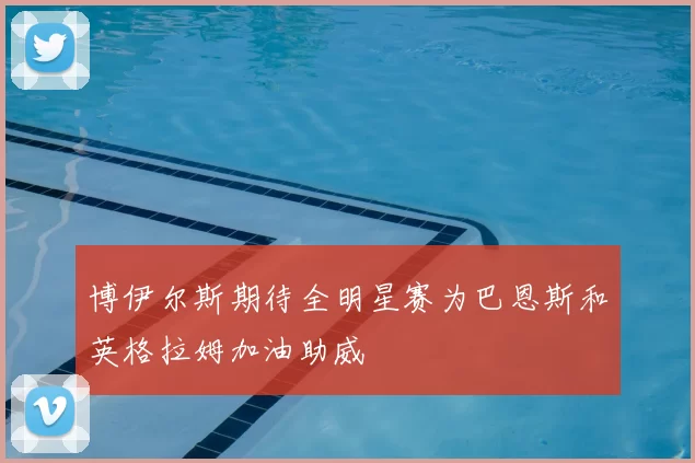 博伊尔斯期待全明星赛为巴恩斯和英格拉姆加油助威