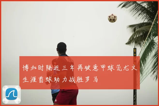 博加时隔近三年再破意甲球荒尤文生涯首球助力战胜罗马