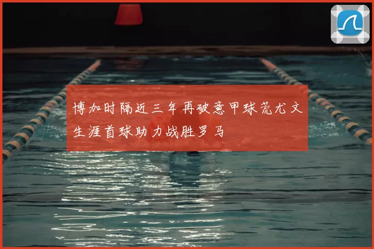 博加时隔近三年再破意甲球荒尤文生涯首球助力战胜罗马