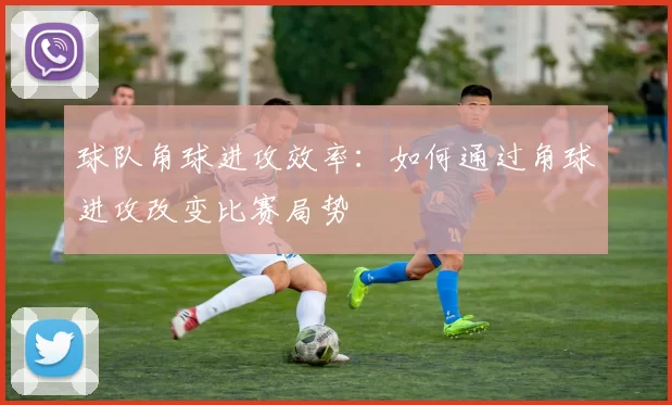 球队角球进攻效率:如何通过角球进攻改变比赛局势