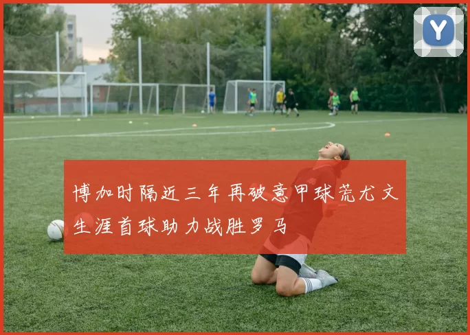博加时隔近三年再破意甲球荒尤文生涯首球助力战胜罗马