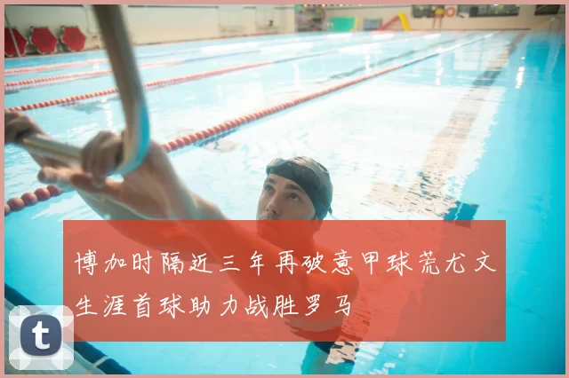 博加时隔近三年再破意甲球荒尤文生涯首球助力战胜罗马