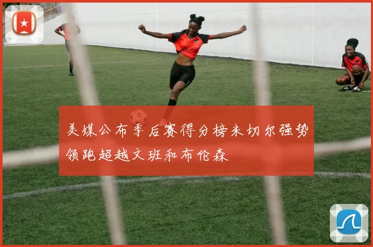 美媒公布季后赛得分榜米切尔强势领跑超越文班和布伦森