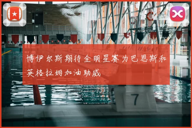 博伊尔斯期待全明星赛为巴恩斯和英格拉姆加油助威