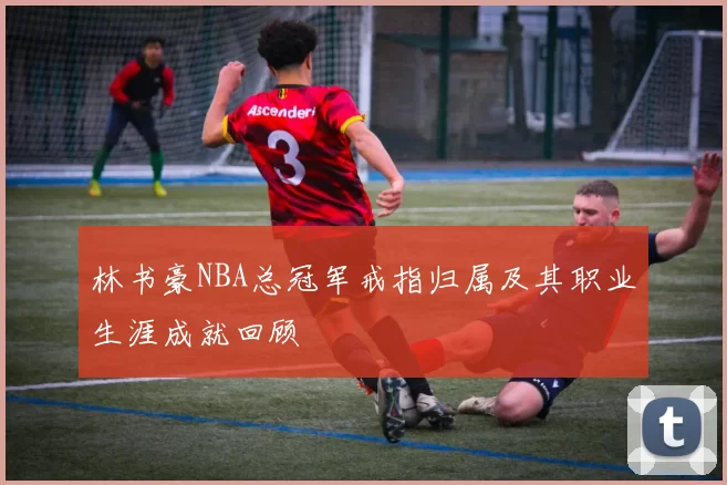 林书豪NBA总冠军戒指归属及其职业生涯成就回顾