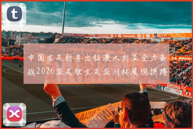 中国女足新年出征澳大利亚全力备战2026亚足联女足亚洲杯展现拼搏精神