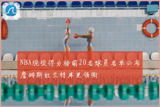 NBA现役得分榜前20名球员名单公布詹姆斯杜兰特库里领衔
