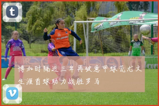 博加时隔近三年再破意甲球荒尤文生涯首球助力战胜罗马