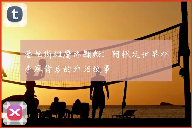 潘帕斯雄鹰终翱翔:阿根廷世界杯夺冠背后的血泪故事