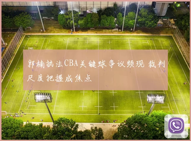 郭楠执法CBA关键球争议频现 裁判尺度把握成焦点