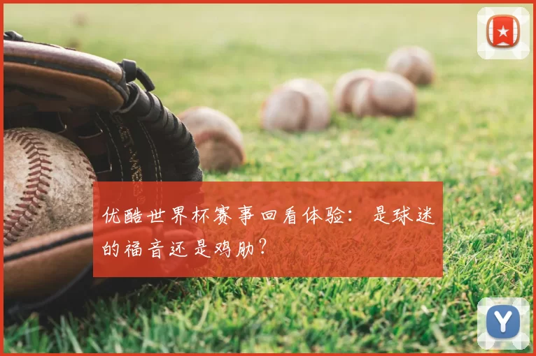 优酷世界杯赛事回看体验：是球迷的福音还是鸡肋？