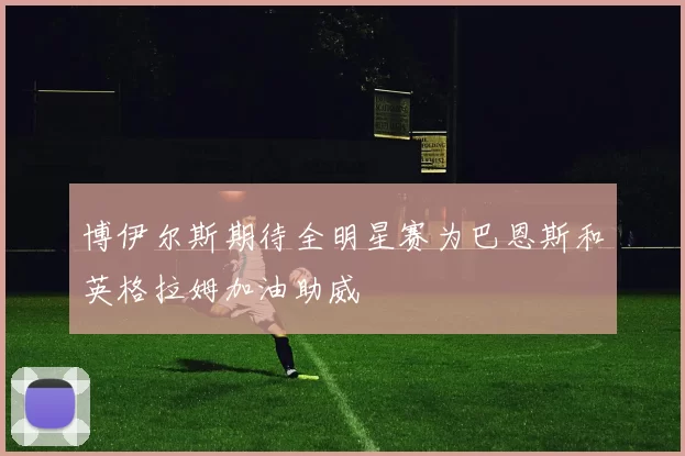 博伊尔斯期待全明星赛为巴恩斯和英格拉姆加油助威