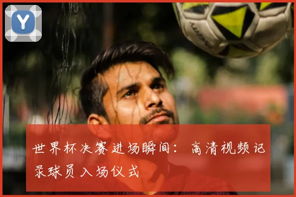 世界杯决赛进场瞬间:高清视频记录球员入场仪式