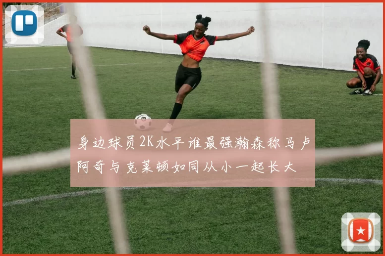 身边球员2K水平谁最强瀚森称马卢阿奇与克莱顿如同从小一起长大