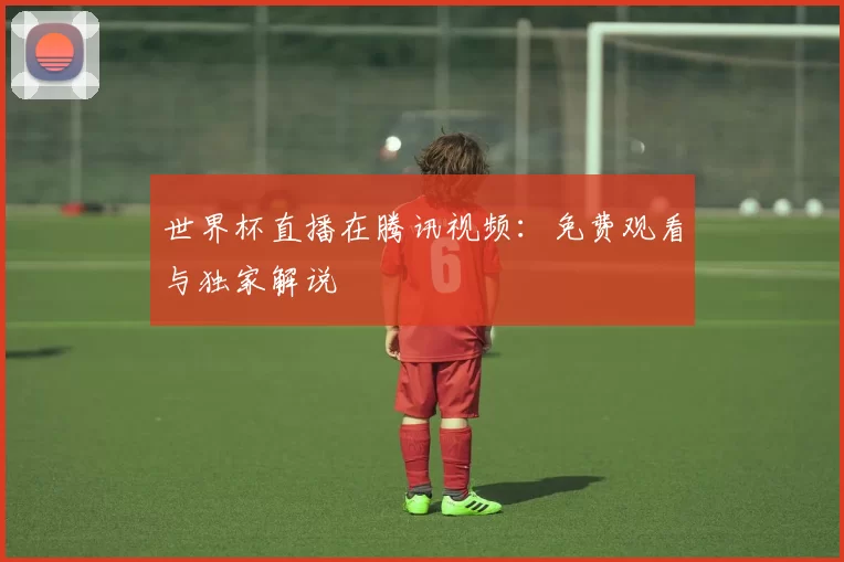 世界杯直播在腾讯视频:免费观看与独家解说