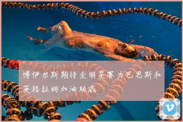 博伊尔斯期待全明星赛为巴恩斯和英格拉姆加油助威