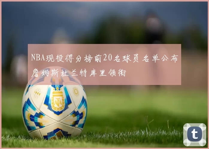 NBA现役得分榜前20名球员名单公布詹姆斯杜兰特库里领衔