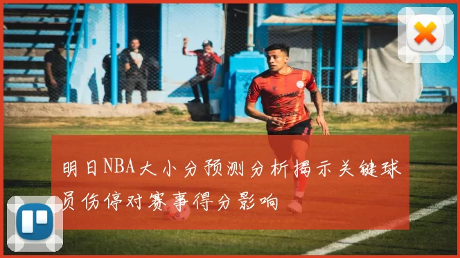 明日NBA大小分预测分析揭示关键球员伤停对赛事得分影响
