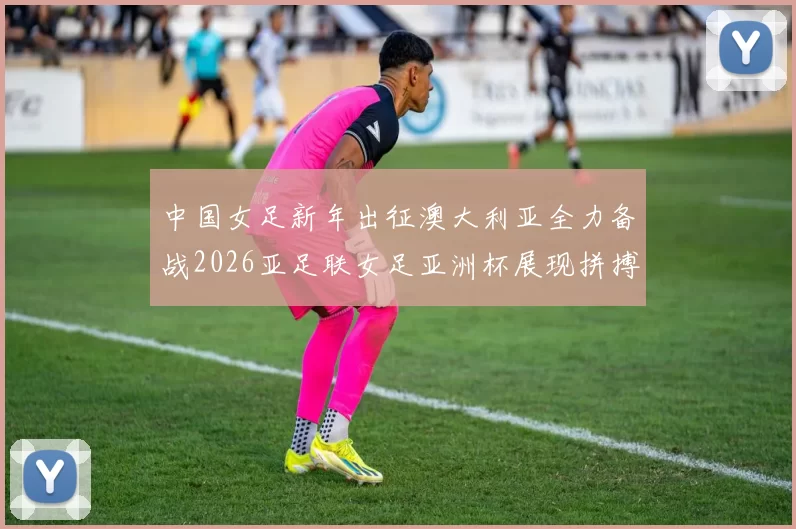 中国女足新年出征澳大利亚全力备战2026亚足联女足亚洲杯展现拼搏精神
