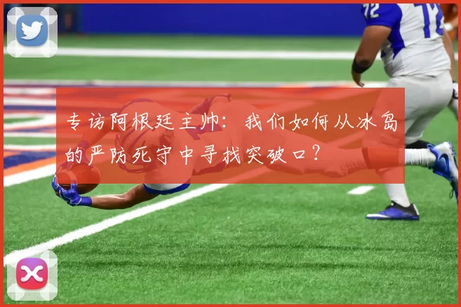 专访阿根廷主帅:我们如何从冰岛的严防死守中寻找突破口?
