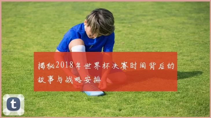揭秘2018年世界杯决赛时间背后的故事与战略安排
