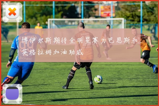 博伊尔斯期待全明星赛为巴恩斯和英格拉姆加油助威