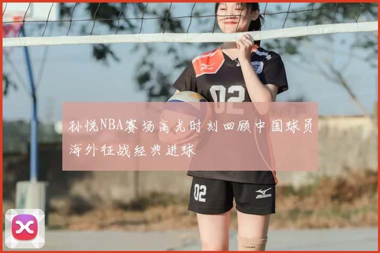 孙悦NBA赛场高光时刻回顾中国球员海外征战经典进球