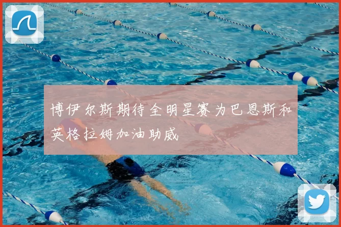 博伊尔斯期待全明星赛为巴恩斯和英格拉姆加油助威