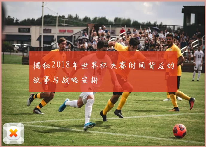 揭秘2018年世界杯决赛时间背后的故事与战略安排