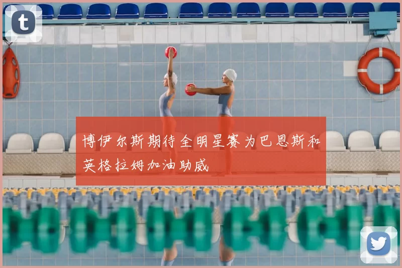 博伊尔斯期待全明星赛为巴恩斯和英格拉姆加油助威