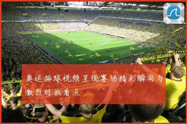 奥运排球视频呈现赛场精彩瞬间与激烈对抗看点
