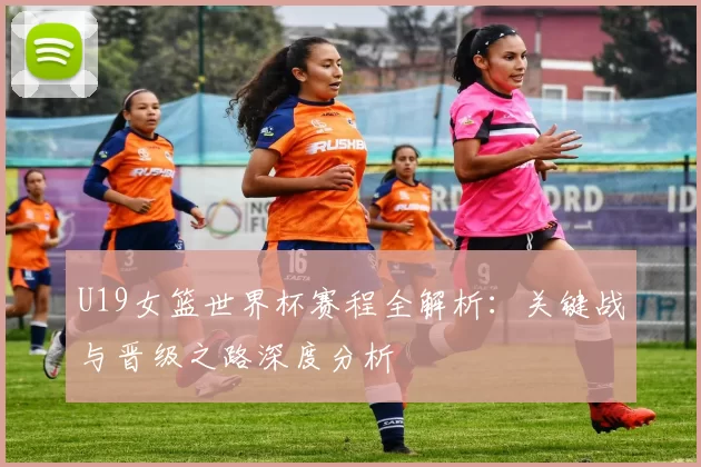 U19女篮世界杯赛程全解析：关键战与晋级之路深度分析