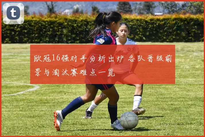 欧冠16强对手分析出炉 各队晋级前景与淘汰赛难点一览
