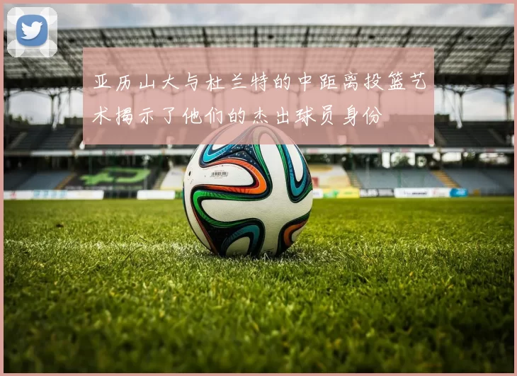 亚历山大与杜兰特的中距离投篮艺术揭示了他们的杰出球员身份