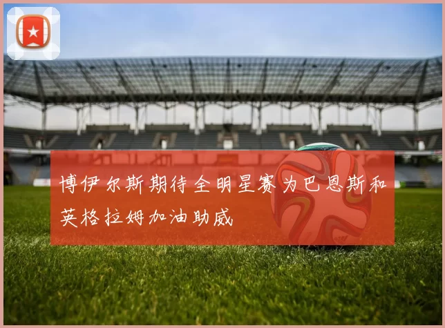 博伊尔斯期待全明星赛为巴恩斯和英格拉姆加油助威