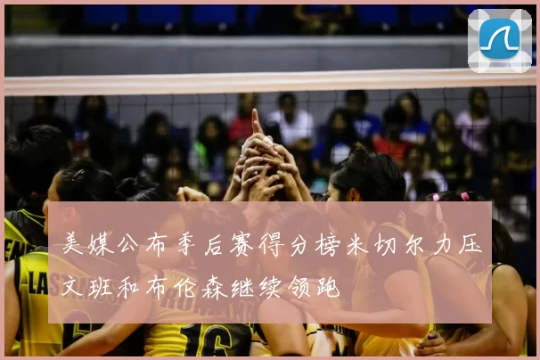 美媒公布季后赛得分榜米切尔力压文班和布伦森继续领跑