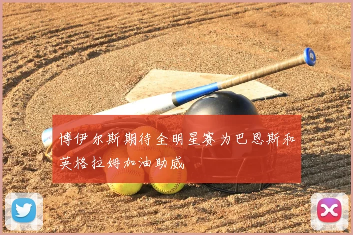 博伊尔斯期待全明星赛为巴恩斯和英格拉姆加油助威