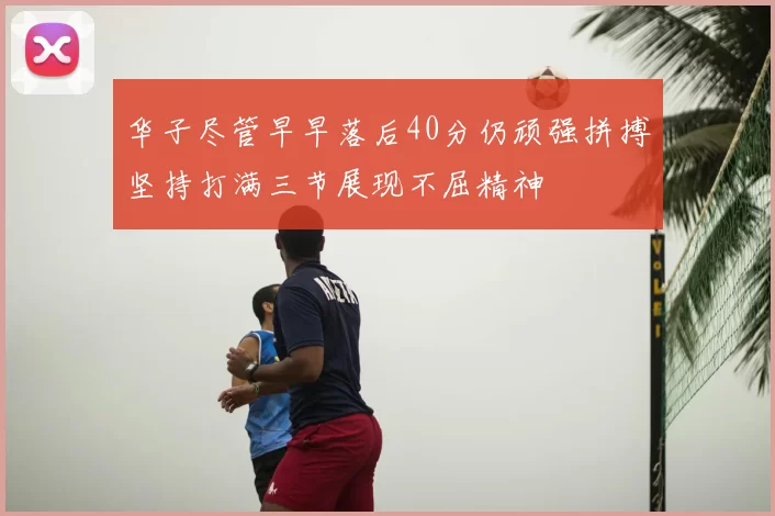 华子尽管早早落后40分仍顽强拼搏坚持打满三节展现不屈精神