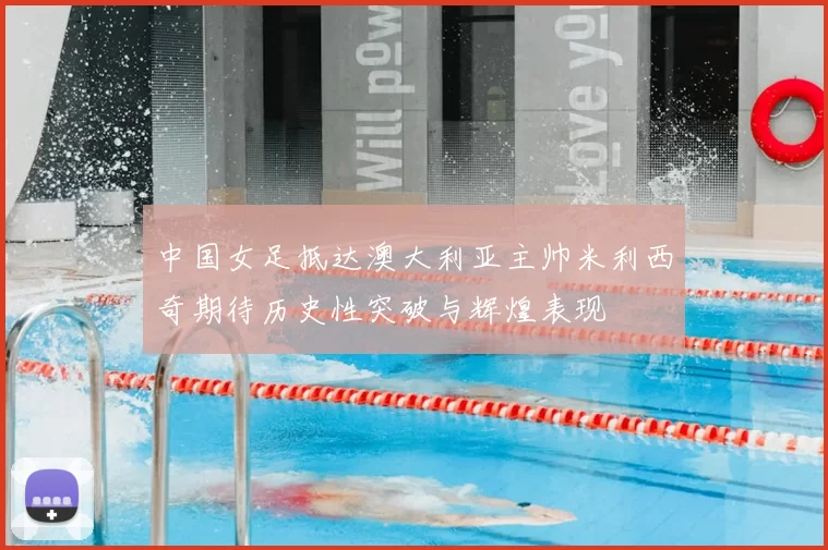 中国女足抵达澳大利亚主帅米利西奇期待历史性突破与辉煌表现