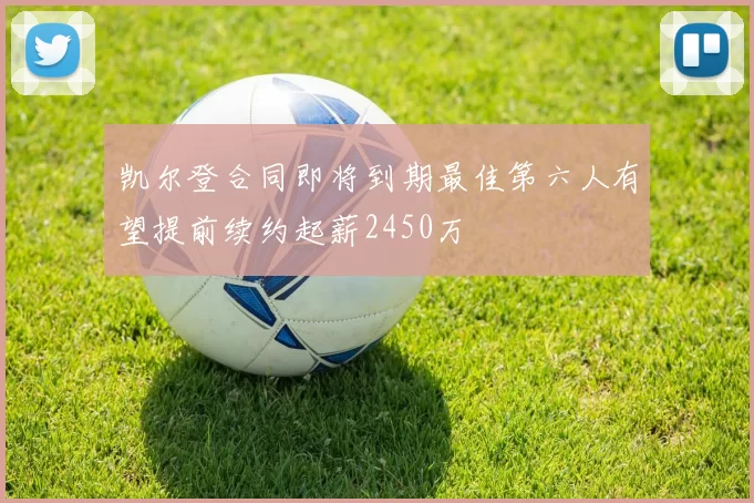 凯尔登合同即将到期最佳第六人有望提前续约起薪2450万