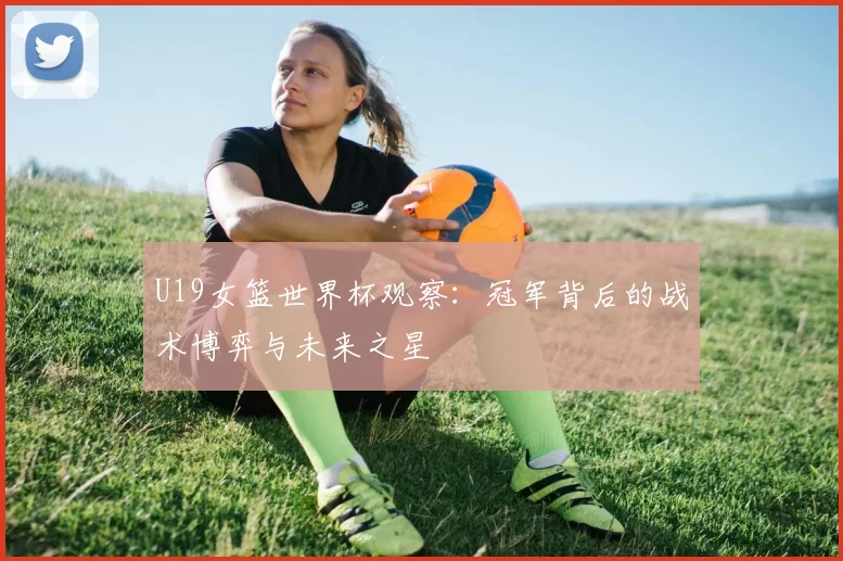 U19女篮世界杯观察:冠军背后的战术博弈与未来之星