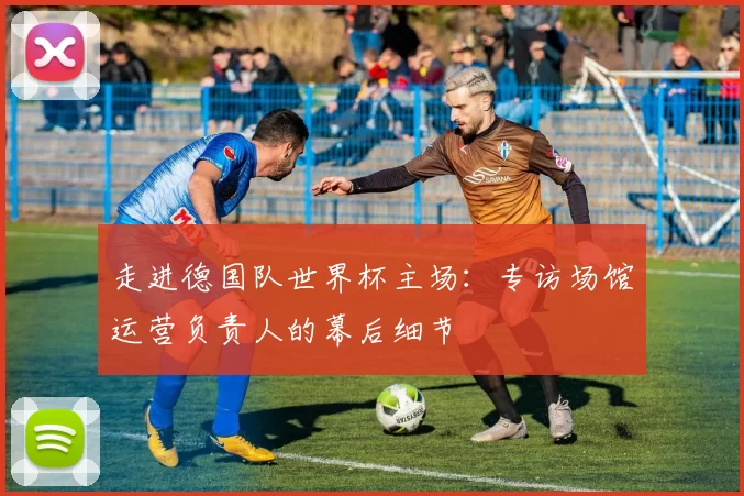 走进德国队世界杯主场：专访场馆运营负责人的幕后细节