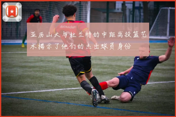亚历山大与杜兰特的中距离投篮艺术揭示了他们的杰出球员身份