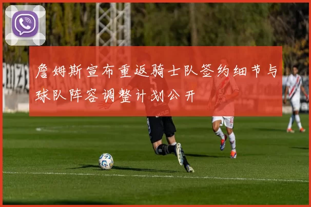 詹姆斯宣布重返骑士队签约细节与球队阵容调整计划公开
