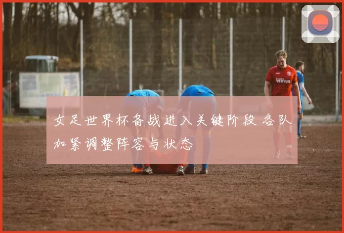 女足世界杯备战进入关键阶段 各队加紧调整阵容与状态