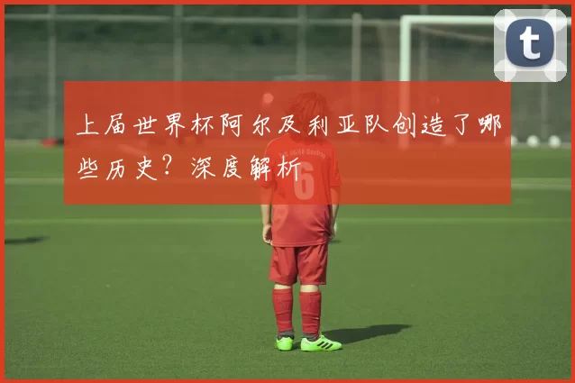 上届世界杯阿尔及利亚队创造了哪些历史?深度解析