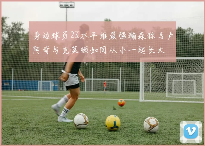 身边球员2K水平谁最强瀚森称马卢阿奇与克莱顿如同从小一起长大
