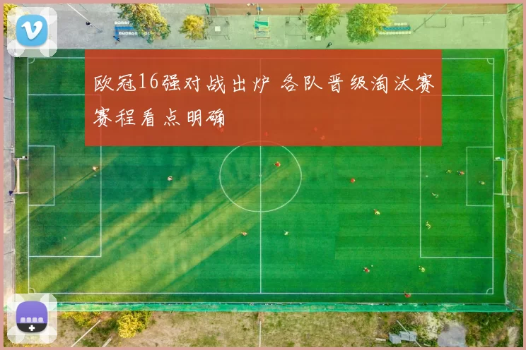 欧冠16强对战出炉 各队晋级淘汰赛赛程看点明确