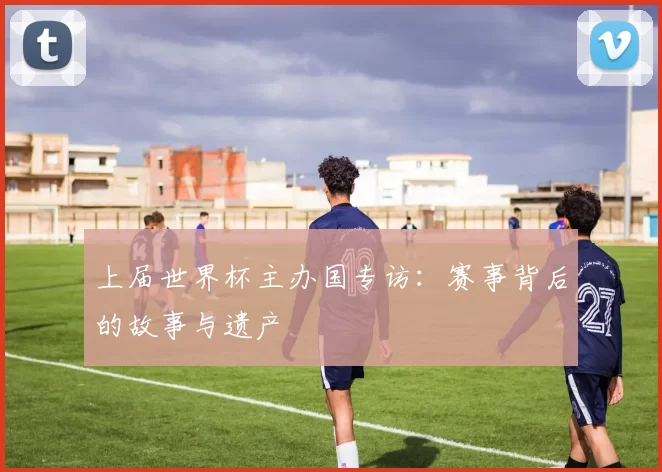 上届世界杯主办国专访:赛事背后的故事与遗产