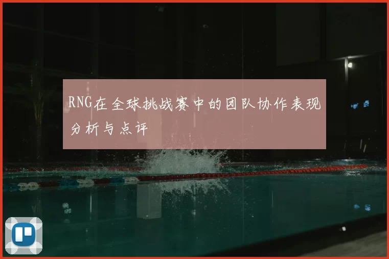 RNG在全球挑战赛中的团队协作表现分析与点评
